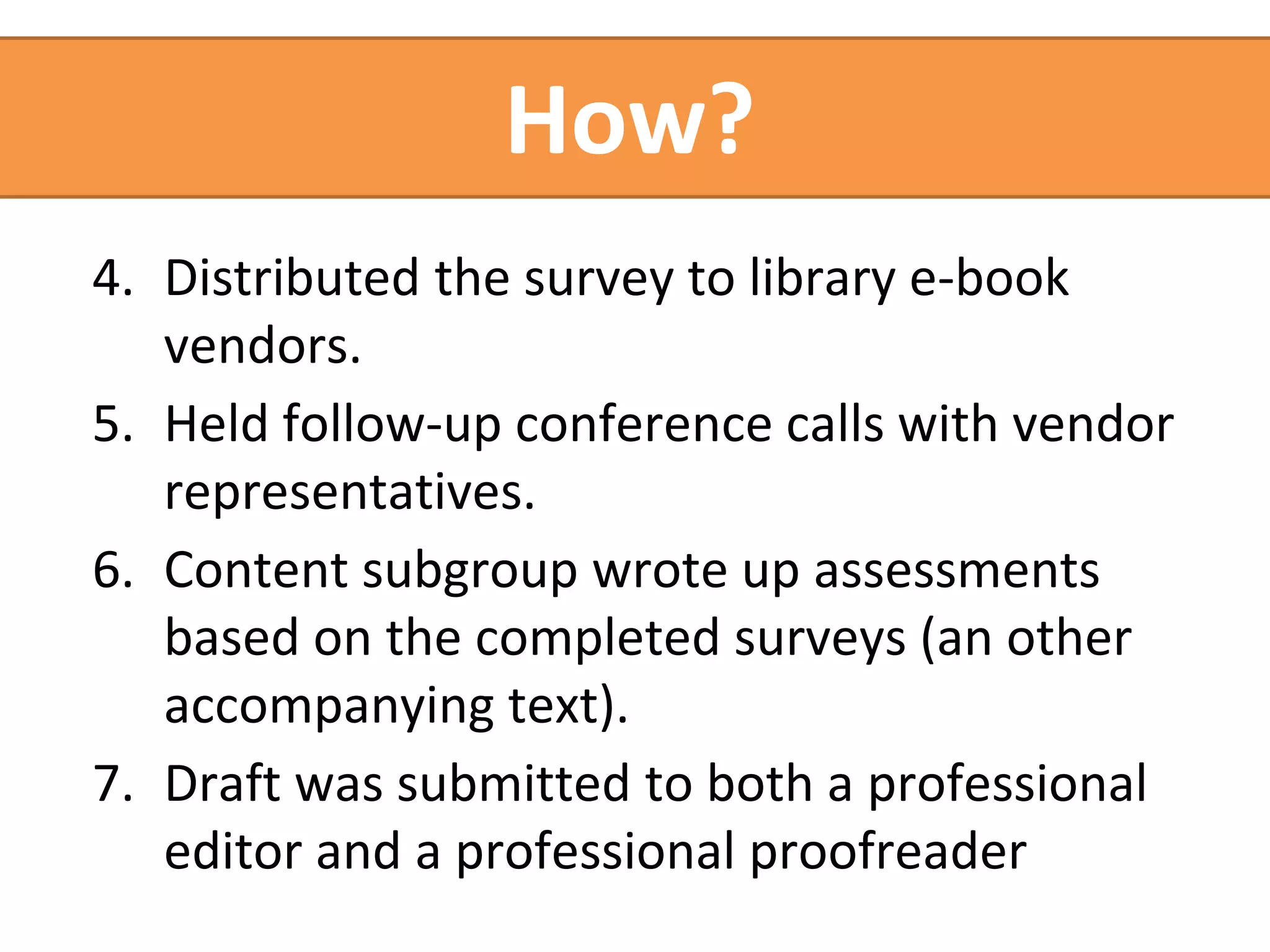 How? 
4. Distributed the survey to library e-book 
vendors. 
5. Held follow-up conference calls with vendor 
representatives. 
6. Content subgroup wrote up assessments 
based on the completed surveys (an other 
accompanying text). 
7. Draft was submitted to both a professional 
editor and a professional proofreader 
 