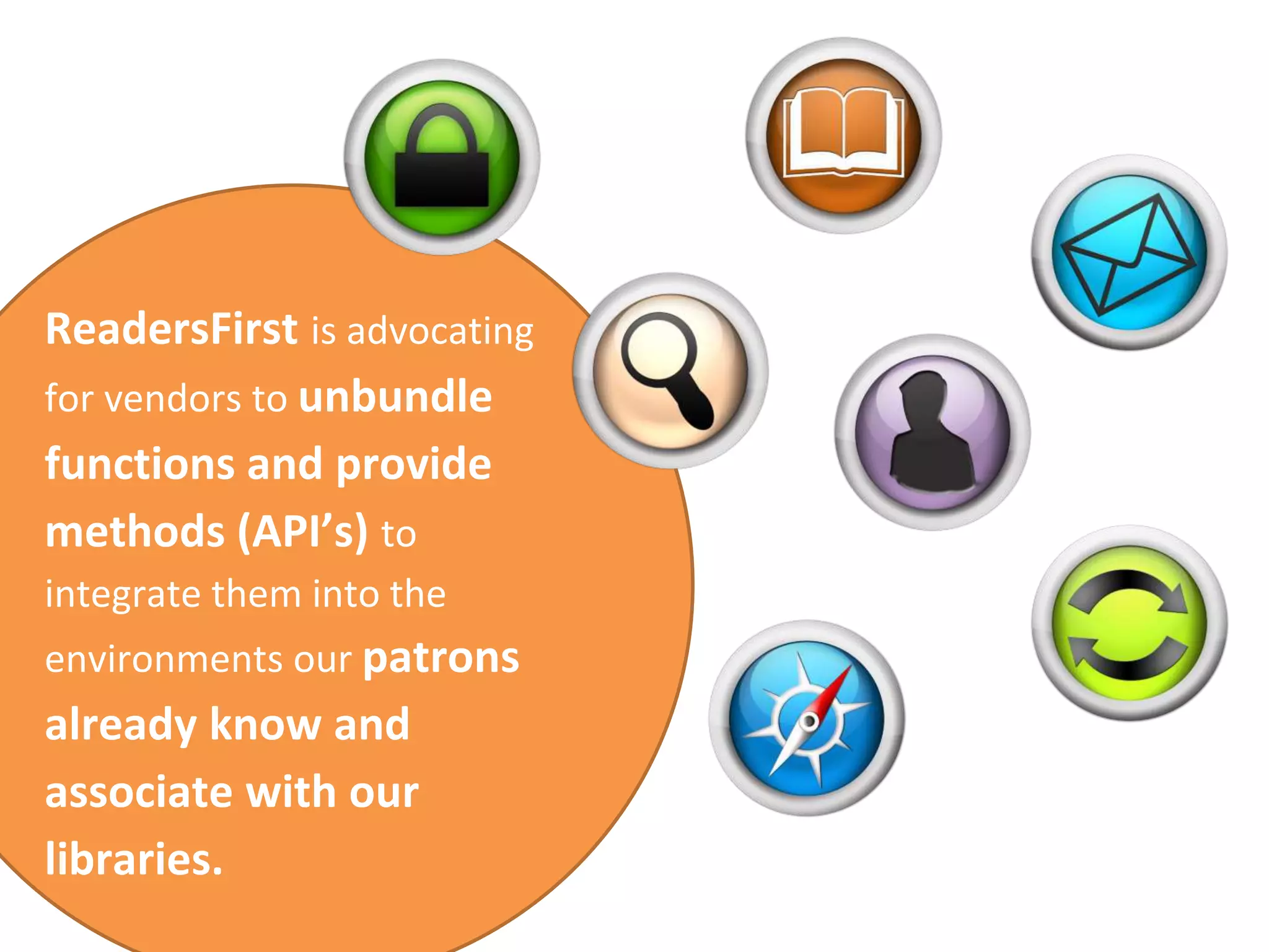 ReadersFirst is advocating 
for vendors to unbundle 
functions and provide 
methods (API’s) to 
integrate them into the 
environments our patrons 
already know and 
associate with our 
libraries. 
 