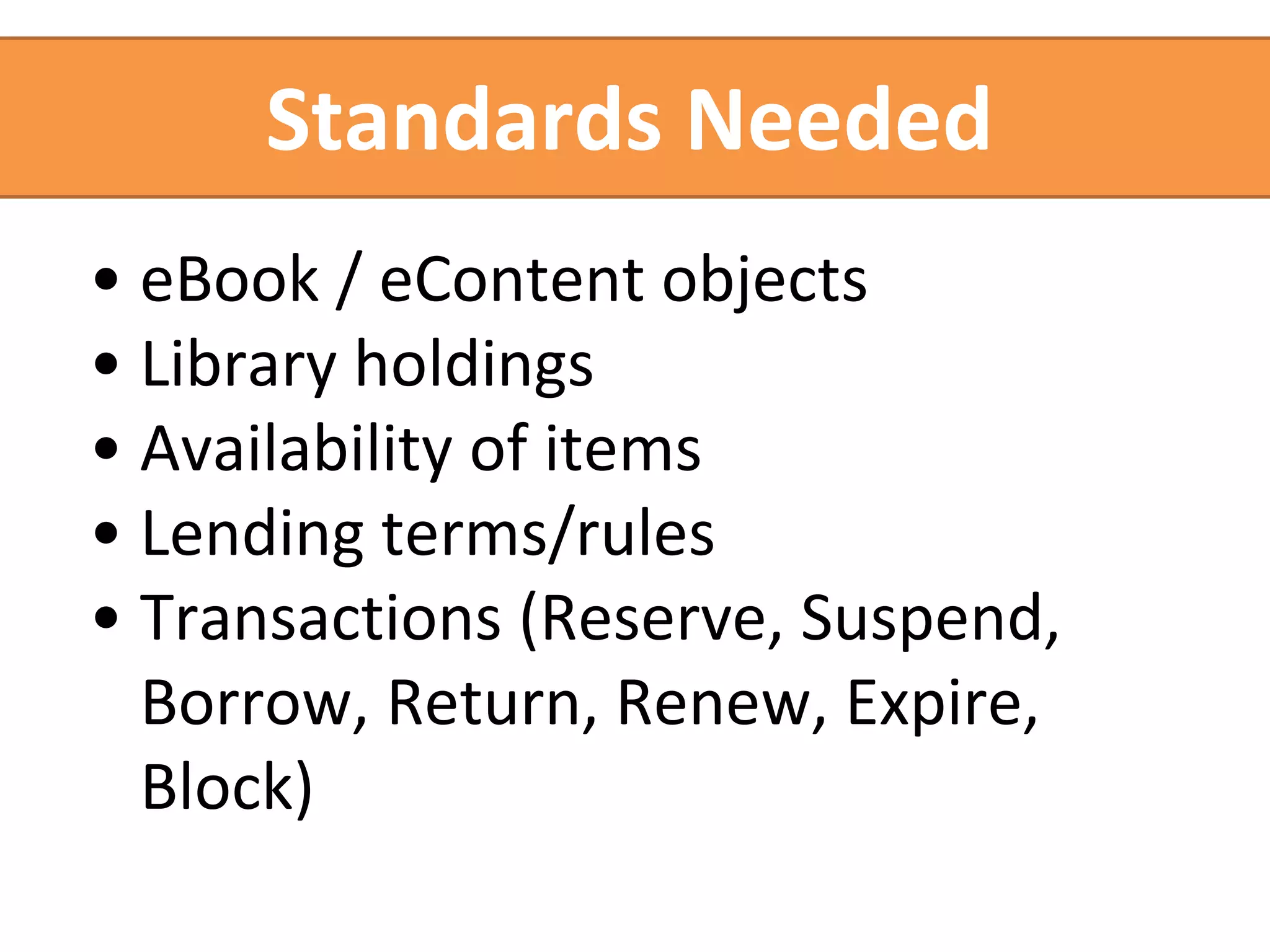 Standards Needed 
• eBook / eContent objects 
• Library holdings 
• Availability of items 
• Lending terms/rules 
• Transactions (Reserve, Suspend, 
Borrow, Return, Renew, Expire, 
Block) 
 