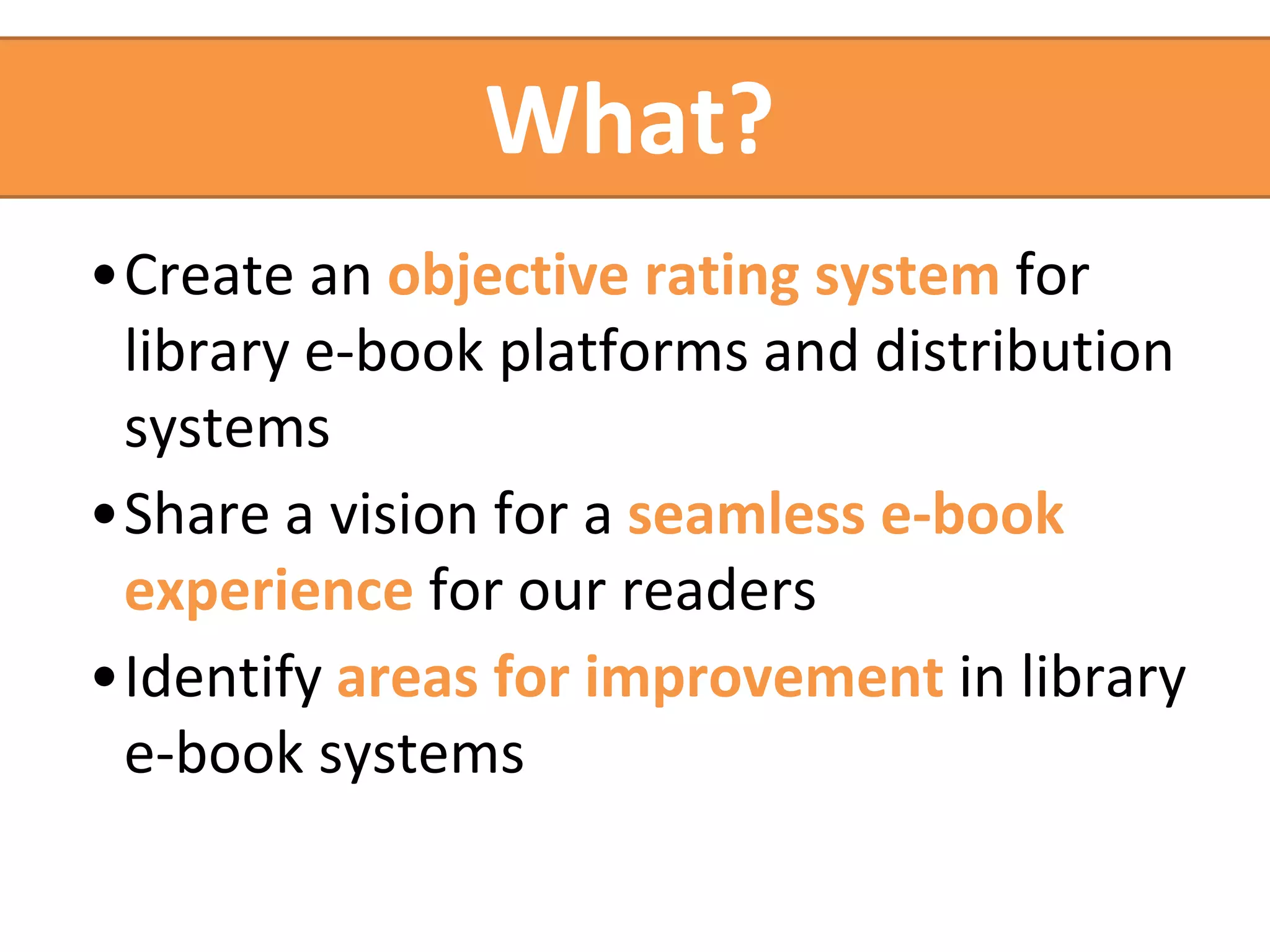 What? 
•Create an objective rating system for 
library e-book platforms and distribution 
systems 
•Share a vision for a seamless e-book 
experience for our readers 
•Identify areas for improvement in library 
e-book systems 
 