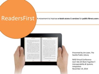 A movement to improve e-book access & services for public library users 
Presented by Jim Loter, The 
Seattle Public Library 
NISO Virtual Conference 
Can't We All Work Together?: 
Interoperability & Systems 
Integration 
November 19, 2014 
ReadersFirst 
 