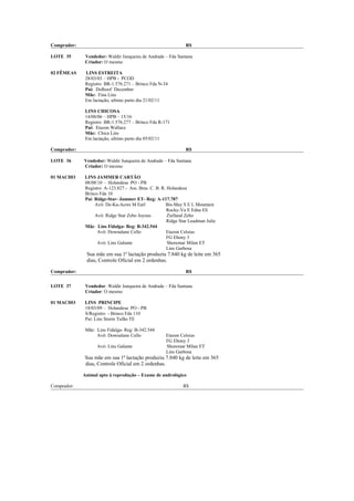 Comprador:                                                     R$

LOTE 35       Vendedor: Waldir Junqueira de Andrade – Fda Santana
              Criador: O mesmo

02 FÊMEAS     LINS ESTREITA
              28/03/03 – HPB - PCOD
              Registro BR-1.576.271 – Brinco Fda N-34
              Pai: Dolhoof December
              Mãe: Fina Lins
              Em lactação, ultimo parto dia 21/02/11

              LINS CHICOSA
              14/08/06 – HPB – 15/16
              Registro BR-1.576.277 – Brinco Fda R-171
              Pai: Etazon Wallace
              Mãe: Chica Lins
              Em lactação, ultimo parto dia 05/02/11

Comprador:                                                     R$

LOTE 36      Vendedor: Waldir Junqueira de Andrade – Fda Santana
             Criador: O mesmo

01 MACHO     LINS JAMMER CARTÃO
             08/08/10 – Holandesa PO - PB
             Registro A-123.827 - Ass. Bras. C. B. R. Holandesa
             Brinco Fda 10
             Pai: Ridge-Star- Jammer ET- Reg: A-117.707
                  Avô: De-Ka-Acres M Earl            Bis-May S E L Mountain
                                                      Rocky-Vu E Edna Eli
                  Avó: Ridge Star Zebo Joyous         Zielland Zebo
                                                      Ridge Star Leadman Julie
             Mãe: Lins Fidalga- Reg: B-342.544
                   Avô: Downalane Cello              Etazon Celsius
                                                      FG Ebony 3
                   Avó: Lins Galante                  Shoremar Milan ET
                                                      Lins Garbosa
              Sua mãe em sua 1ª lactação produziu 7.840 kg de leite em 365
              dias, Controle Oficial em 2 ordenhas.

Comprador:                                                     R$


LOTE 37       Vendedor: Waldir Junqueira de Andrade – Fda Santana
              Criador: O mesmo

01 MACHO     LINS PRINCIPE
             18/03/09 – Holandesa PO - PB
             S/Registro - Brinco Fda 110
             Pai: Lins Storm Tufão TE

              Mãe: Lins Fidalga- Reg: B-342.544
                   Avô: Downalane Cello              Etazon Celsius
                                                     FG Ebony 3
                   Avó: Lins Galante                 Shoremar Milan ET
                                                     Lins Garbosa
             Sua mãe em sua 1ª lactação produziu 7.840 kg de leite em 365
             dias, Controle Oficial em 2 ordenhas.

             Animal apto à reprodução – Exame de andrológico

Comprador:                                                   R$
 