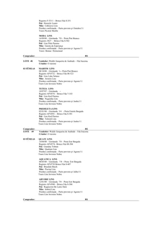 Registro F-5311 – Brinco Fda 8-351
             Pai: Horstyle Luster
             Mãe: Cabreuva Lins
             Prenhes confirmada – Parto previsto p/ Outubro/11
             Touro Picston Shottle

             MODA LINS
             16/09/08 – Girolanda 7/8 - Preta Pint Branco
             Registro 3827 – Brinco Fda 8-502
             Pai: Lins Polo Paraiso
             Mãe: Garota da Esperança
             Prenhes confirmada – Parto previsto p/ Agosto/11
             Touro Bomaz Homestead

Comprador:                                                       R$

LOTE 48      Vendedor: Waldir Junqueira de Andrade – Fda Iracema
             Criador: O mesmo

03 FÊMEAS    MARFIM LINS
             08/10/08 – Girolando ¾ - Preta Pint Branco
             Registro AP-0732 – Brinco Fda 08-523
             Pai: Lins Luke Solano
             Mãe: Aroeira Lins
             Prenhes confirmada – Parto previsto p/ Agosto/11
             Touro Lins Invision Nobre

             TETEIA LINS
             10/07/07 – Girolanda -
             Registro AP-0576 – Brinco Fda 7-143
             Pai: Lins Ked Paraiso
             Mãe: Neguinha Lins
             Prenhes confirmada – Parto previsto p/ Junho/11
             Touro Lins Invision Nobre

             PREDILETA LINS
             02/01/08 – Girolanda 3/4 - Preta Estrela Bargada
             Registro AP-0581 – Brinco Fda 8-301
             Pai: Lins Ked Paraiso
             Mãe: Talismã Lins
             Prenhes confirmada – Parto previsto p/ Junho/11
             Touro Lins Invision Nobre

Comprador:                                                   R$
LOTE 49      Vendedor: Waldir Junqueira de Andrade – Fda Iracema
             Criador: O mesmo

03 FÊMEAS    QUATI LINS
             14/04/08 – Girolando 7/8 – Preta Estr Bargada
             Registro AP-0574– Brinco Fda 08-384
             Pai: Granduc Tribute
             Mãe: Quatiara Lins
             Prenhes confirmada – Parto previsto p/ Agosto/11
             Touro Lins Invision Nobre

             AQUATICA LINS
             08/05/08 – Girolanda 7/8 - Preta Estr Bargada
             Registro AP-0730 Brinco Fda 8-407
             Pai: Braedale Buick
             Mãe: Piscina Lins
             Prenhes confirmada – Parto previsto p/ Julho/11
             Touro Lins Invision Nobre

             ARVORE LINS
             12/01/08 – Girolanda 7/8 – Preta Estr Bargada
             Registro AP-0580 – Brinco Fda 8-304
             Pai: Regancrest Be Lantz Dain
             Mãe: Imbirá Lins
             Prenhes confirmada – Parto previsto p/ Agosto/11
             Touro Lins Invision Nobre

Comprador:                                                       R$
 