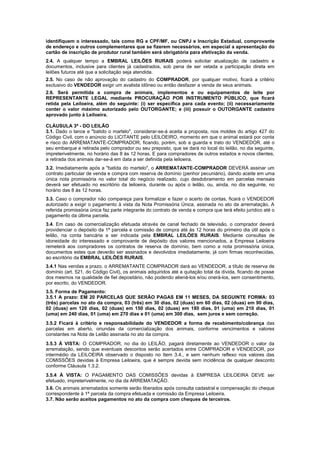 identifiquem o interessado, tais como RG e CPF/MF, ou CNPJ e Inscrição Estadual, comprovante
de endereço e outros complementares que se fizerem necessários, em especial a apresentação do
cartão de inscrição de produtor rural também será obrigatória para efetivação da venda.
2.4. A qualquer tempo a EMBRAL LEILÕES RURAIS poderá solicitar atualização de cadastro e
documentos, inclusive para clientes já cadastrados, sob pena de ser vetada a participação direta em
leilões futuros até que a solicitação seja atendida.
2.5. No caso de não aprovação do cadastro do COMPRADOR, por qualquer motivo, ficará a critério
exclusivo do VENDEDOR exigir um avalista idôneo ou então desfazer a venda de seus animais.
2.6. Será permitida a compra de animais, implementos e ou equipamentos de leite por
REPRESENTANTE LEGAL mediante PROCURAÇÃO POR INSTRUMENTO PÚBLICO, que ficará
retida pela Leiloeira, além do seguinte: (i) ser específica para cada evento; (ii) necessariamente
conter o valor máximo autorizado pelo OUTORGANTE; e (iii) possuir o OUTORGANTE cadastro
aprovado junto à Leiloeira.

CLÁUSULA 3ª - DO LEILÃO
3.1. Dado o lance e "batido o martelo", considerar-se-á aceita a proposta, nos moldes do artigo 427 do
Código Civil, com o anúncio do LICITANTE pelo LEILOEIRO, momento em que o animal estará por conta
e risco do ARREMATANTE-COMPRADOR, ficando, porém, sob a guarda e trato do VENDEDOR, até o
seu embarque e retirada pelo comprador ou seu preposto, que se dará no local do leilão, no dia seguinte,
impreterivelmente, no horário das 8 às 12 horas. E para compradores de outros estados e novos clientes,
a retirada dos animais dar-se-á em data a ser definida pela leiloeira.
3.2. Imediatamente após a "batida do martelo", o ARREMATANTE-COMPRADOR DEVERÁ assinar um
contrato particular de venda e compra com reserva de domínio (penhor pecuniário), dando aceite em uma
única nota promissória no valor total do negócio realizado, cujo desdobramento em parcelas mensais
deverá ser efetuado no escritório da leiloeira, durante ou após o leilão, ou, ainda, no dia seguinte, no
horário das 8 às 12 horas.
3.3. Caso o comprador não compareça para formalizar e fazer o acerto de contas, ficará o VENDEDOR
autorizado a exigir o pagamento à vista da Nota Promissória Única, assinada no ato da arrematação. A
referida promissória única faz parte integrante do contrato de venda e compra que terá efeito jurídico até o
pagamento da última parcela.
3.4. Em caso de comercialização efetuada através de canal fechado de televisão, o comprador deverá
providenciar o depósito da 1ª parcela e comissão de compra até às 12 horas do primeiro dia útil após o
leilão, na conta bancária a ser indicada pela EMBRAL LEILÕES RURAIS. Mediante consultas de
idoneidade do interessado e comprovante de depósito dos valores mencionados, a Empresa Leiloeira
remeterá aos compradores os contratos de reserva de domínio, bem como a nota promissória única,
documentos estes que deverão ser assinados e devolvidos imediatamente, já com firmas reconhecidas,
ao escritório da EMBRAL LEILÕES RURAIS.
3.4.1 Nas vendas a prazo, o ARREMATANTE COMPRADOR dará ao VENDEDOR, a título de reserva de
domínio (art. 521, do Código Civil), os animais adquiridos até a quitação total da dívida, ficando de posse
dos mesmos na qualidade de fiel depositário, não podendo aliená-los e/ou onerá-los, sem consentimento,
por escrito, do VENDEDOR.
3.5. Forma de Pagamento:
3.5.1 A prazo: EM 20 PARCELAS QUE SERÃO PAGAS EM 11 MESES, DA SEGUINTE FORMA: 03
(três) parcelas no ato da compra, 03 (três) em 30 dias, 02 (duas) em 60 dias, 02 (duas) em 90 dias,
02 (duas) em 120 dias, 02 (duas) em 150 dias, 02 (duas) em 180 dias, 01 (uma) em 210 dias, 01
(uma) em 240 dias, 01 (uma) em 270 dias e 01 (uma) em 300 dias, sem juros e sem correção.
3.5.2 Ficará à critério e responsabilidade do VENDEDOR a forma de recebimento/cobrança das
parcelas em aberto, oriundas da comercialização dos animais, conforme vencimentos e valores
constantes na Nota de Leilão assinada no ato da compra.
3.5.3 À VISTA: O COMPRADOR, no dia do LEILÃO, pagará diretamente ao VENDEDOR o valor da
arrematação, sendo que eventuais descontos serão acertados entre COMPRADOR e VENDEDOR, por
intermédio da LEILOEIRA observado o disposto no Item 3.4., e sem nenhum reflexo nos valores das
COMISSÕES devidas à Empresa Leiloeira, que é sempre devida sem incidência de qualquer desconto
conforme Cláusula 1.3.2.
3.5.4 À VISTA: O PAGAMENTO DAS COMISSÕES devidas à EMPRESA LEILOEIRA DEVE ser
efetuado, impreterivelmente, no dia da ARREMATAÇÃO.
3.6. Os animais arrematados somente serão liberados após consulta cadastral e compensação do cheque
correspondente à 1ª parcela da compra efetuada e comissão da Empresa Leiloeira.
3.7. Não serão aceitos pagamentos no ato da compra com cheques de terceiros.
 