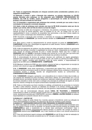 3.8. Todos os pagamentos efetuados em cheques somente serão considerados quitados com a
respectiva compensação.
3.9 Efetivada a compra e após a liberação dos cadastros, os animais adquiridos no LEILÃO
estarão liberados para embarque no dia estipulado pela COMISSÃO ORGANIZADORA DO
EVENTO, das 9:00 às 12:00hs, sendo obrigatória a apresentação do cartão de inscrição de
produtor rural para emissão de nota fiscal.
3.9.1 O Comprador é responsável pelo embarque dos animais, correndo por sua conta e risco a
contratação do transporte e eventuais despesas.
3.9.2 Após a data de embarque será cobrada uma taxa de R$ 50,00 (cinqüenta reais) por dia de
estada e por animal, além do frete de retorno ao local de origem.
3.10. As vendas do leilão são irrevogáveis e irretratáveis, não podendo o comprador recusar ou solicitar
redução de preço do animal adquirido, salvo na hipótese do art. 441, do Código Civil, em que a
responsabilidade é única e exclusiva do proprietário dos semoventes e dos bens móveis objetos do
LEILÃO e a quem a reclamação deve diretamente ser dirigida.
3.10.1 Ocorrendo a devolução do(s) animal(is), o reembolso da comissão do COMPRADOR, será de
responsabilidade do VENDEDOR, que deverá devolver também ao COMPRADOR os valores até então
pagos.
3.11. Caso ocorra a morte ou desaparecimento do animal enquanto na posse do ARREMATANTE -
COMPRADOR, tal fato não o desobrigará do pagamento do saldo devedor, ficando o VENDEDOR isento
de quaisquer responsabilidades.
3.12. A falta de pagamento de qualquer uma das parcelas nas datas aprazadas implicará no vencimento
antecipado das parcelas vincendas e exigibilidade da dívida por inteiro, independente de notificação ou
aviso, ficando as parcelas acrescidas de juros e multas bancárias. Neste caso fica a critério do
VENDEDOR optar por EXIGIR a devolução imediata do(s) animal (is), ou de outro bem que tenha sido
dado em garantia de pagamento, sem prejuízo da devolução das parcelas já recebidas.
3.13. A comercialização de bovinos de qualquer natureza com certificado de registro genealógico,
realizada entre produtores rurais de qualquer parte do país, não incidirá na cobrança de ICMS. Todavia,
bovinos sem registro, vendidos para produtores rurais de outros estados, a responsabilidade do
pagamento de ICMS será do ARREMATANTE - COMPRADOR.
,
3.13.1 Qualquer incidência de ICMS que vier a ocorrer, inclusive de frete ou irregularidade na inscrição de
produtor rural, deverá ser pago pelo ARREMATANTE-COMPRADOR.
3.14. O VENDEDOR, ciente deste regulamento, é responsável pelo estado físico, clínico, produtivo e
reprodutivo de todos os animais à venda no LEILÃO. Quaisquer defeitos físicos, produtivos e reprodutivos
constatados durante o LEILÃO, deverão ser obrigatoriamente levados ao conhecimento dos
CONVIDADOS E PARTICIPANTES.
3.15. O VENDEDOR é obrigado a apresentar, com antecedência de no máximo 2 (dois) dias do leilão, as
vias originais dos atestados de praxe (brucelose, tuberculose e aftosa), em conformidade com a Lei de
Sanidade Animal, que também deverão ser emitidos por veterinário credenciado de acordo com cada lote
de animais colocados à venda, bem como a entregar uma xerocópia do certificado de registro do animal
adquirido, ficando a entrega da via original condicionada à liquidação total da dívida.
3.16. Todas as informações que forem inseridas no catálogo, principalmente as acrescidas no momento
do leilão e pelos leiloeiros, inclusive os atestados de sanidade e de prenhes emitidos por médico
veterinário responsável pelo rebanho da fazenda, tem total garantia e responsabilidade do VENDEDOR.
3.17. No caso de comercialização efetuada através CANAL DE TELEVISÃO, o VENDEDOR
compromete-se a liberar os animais somente quando tiver em sua posse a respectiva documentação de
venda, devidamente assinada pelo COMPRADOR, eximindo a EMBRAL LEILÕES RURAIS de qualquer
responsabilidade se a presente cláusula não for cumprida.
CLÁUSULA 4ª - CARTÃO VIP
4.1. A senha e código do cartão Cliente Vip, é secreta, pessoal e intransferível, sendo sua utilização de
inteira responsabilidade do donatário. Por segurança não deve ser revelada a outras pessoas.
CLÁUSULA 5ª - DISPOSIÇÕES ESPECIFICA PARA PRENHEZES OU BEZERRA NASCIDA
5.1. Salvo estipulação em contrário, nos casos de prenhezes, a primeira parcela será considerada como
sinal do negócio e devida no ato da aquisição. As demais parcelas somente poderão ser exigidas do(s)
COMPRADOR(es) após o recebimento ou a retirada da(s) prenhez(es) confirmada(s). Caso o
VENDEDOR tenha recebido antecipadamente alguma parcela e a prenhez não consiga se realizar o
VENDEDOR restituirá ao(s) COMPRADOR (es) o valor recebido em dobro e com demais acréscimos da
mora.
5.1.1. Caso a(s) prenhez(es) seja(m) entregue pelo VENDEDOR em até 30 dias da data de realização do
leilão, o vencimento da 2a parcela considerar-se-á no 30° dia após a data do leilão.
 
