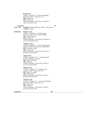 FLORA LINS
              24/01/09 – Girolanda 1/2 - Preta Garg Bargada
              Registro AC-9060 – Brinco Fda V-13
              Pai: Rebelde Lins
              Mãe: Acácia Lins
              Prenhes confirmada – Parto previsto p/ Agosto/11
              Touro Lins Storm Castelo

    Comprador:                                                          R$
LOTE 109    Vendedor: Waldir Junqueira de Andrade – Fda Iracema
            Criador: O mesmo

05 FÊMEAS     DEFESA LINS
              04/03/09 – Girolando ½ - Castanha Escura
              Registro AC-9024 – Brinco Fda 04-VERDE
              Pai: Lins Ked Cadarço
              Mãe: Defesa Lins
              Prenhes confirmada – Parto previsto p/ Setembro/11
              Touro Lins Forbidden Valor

              TIGRESA LINS
              25/0708 – Girolanda 1/2 - Cast Esc Garg Bargada
              Registro AC-9018 Brinco Fda 05- VERMELHO
              Pai: Lins Wallace Vigor
              Mãe: Tigresa Lins
              Prenhes confirmada – Parto previsto p/ Agosto/11
              Touro Lins Invision Nobre

              MIUDA LINS
              26/07/08 – Girolanda 7/16 - Castanha Bargada
              Registro 3808 Brinco Fda 8-472
              Pai: Símbolo TE Brasilia
              Mãe: Sopa Lins
              Prenhes confirmada – Parto previsto p/ Junho/11
              Touro Lins Invision Nobre

              PIRADA LINS
              11/03/08 – Girolanda 1/2 – Castanha Escura
              Registro AC-9013 – Brinco Fda 8-356
              Pai: Brandt View Jasper
              Mãe: Semente Lins
              Prenhes confirmada – Parto previsto p/ Julho/11
              Touro Lins Invision Nobre

              SONORA LINS
              17/02/08 – Girolanda 1/2 - Cast Esc Garg Bargada
              Registro AC-9004 – Brinco Fda 8-337
              Pai: Gatilho Lins
              Mãe: Sama Lins
              Prenhes confirmada – Parto previsto p/ Julho/11
              Touro Lins Invision Nobre

Comprador:                                                         R$
 