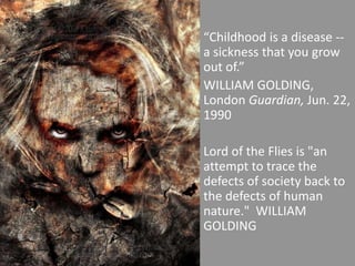 “Childhood is a disease -- a sickness that you grow out of.” WILLIAM GOLDING, London Guardian, Jun. 22, 1990 Lord of the Flies is "an attempt to trace the defects of society back to the defects of human nature."  WILLIAM GOLDING 