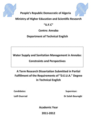 People’s Republic Democratic of Algeria
Ministry of Higher Education and Scientific Research
“U.F.C”
Centre: Annaba
Department of Technical English
A Term Research Dissertation Submitted in Partial
Fulfillment of the Requirements of ”D.E.U.A.” Degree
in Technical English
Candidates: Supervisor:
Lotfi Ouerrad Dr Salah Bouregbi
Academic Year
2011-2012
Water Supply and Sanitation Management in Annaba:
Constraints and Perspectives
 
