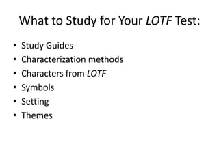 What to Study for Your LOTF Test:
•
•
•
•
•
•

Study Guides
Characterization methods
Characters from LOTF
Symbols
Setting
Themes

 