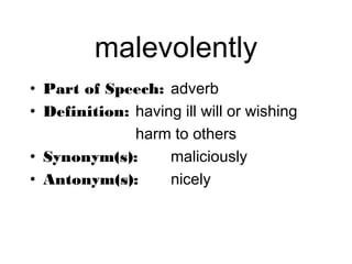 malevolently
• Part of Speech: adverb
• Definition: having ill will or wishing
              harm to others
• Synonym(s):      maliciously
• Antonym(s):      nicely
 