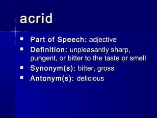 acrid
   Part of Speech: adjective
   Definition: unpleasantly sharp,
    pungent, or bitter to the taste or smell
   Synonym(s): bitter, gross
   Antonym(s): delicious
 