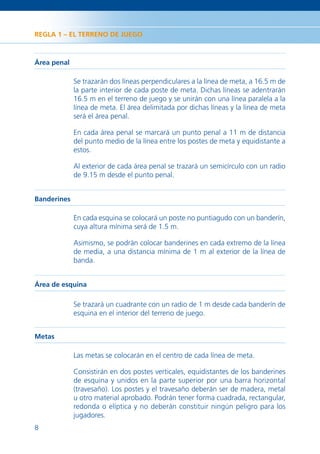 REGLA 1 – EL TERRENO DE JUEGO



Área penal

             Se trazarán dos líneas perpendiculares a la línea de meta, a 16.5 m de
             la parte interior de cada poste de meta. Dichas líneas se adentrarán
             16.5 m en el terreno de juego y se unirán con una línea paralela a la
             línea de meta. El área delimitada por dichas líneas y la línea de meta
             será el área penal.

             En cada área penal se marcará un punto penal a 11 m de distancia
             del punto medio de la línea entre los postes de meta y equidistante a
             estos.

             Al exterior de cada área penal se trazará un semicírculo con un radio
             de 9.15 m desde el punto penal.


Banderines

             En cada esquina se colocará un poste no puntiagudo con un banderín,
             cuya altura mínima será de 1.5 m.

             Asimismo, se podrán colocar banderines en cada extremo de la línea
             de media, a una distancia mínima de 1 m al exterior de la línea de
             banda.


Área de esquina

             Se trazará un cuadrante con un radio de 1 m desde cada banderín de
             esquina en el interior del terreno de juego.


Metas

             Las metas se colocarán en el centro de cada línea de meta.

             Consistirán en dos postes verticales, equidistantes de los banderines
             de esquina y unidos en la parte superior por una barra horizontal
             (travesaño). Los postes y el travesaño deberán ser de madera, metal
             u otro material aprobado. Podrán tener forma cuadrada, rectangular,
             redonda o elíptica y no deberán constituir ningún peligro para los
             jugadores.
8
 
