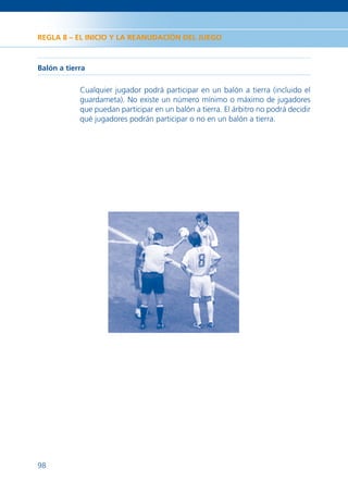 REGLA 8 – EL INICIO Y LA REANUDACIÓN DEL JUEGO



Balón a tierra

            Cualquier jugador podrá participar en un balón a tierra (incluido el
            guardameta). No existe un número mínimo o máximo de jugadores
            que puedan participar en un balón a tierra. El árbitro no podrá decidir
            qué jugadores podrán participar o no en un balón a tierra.




98
 