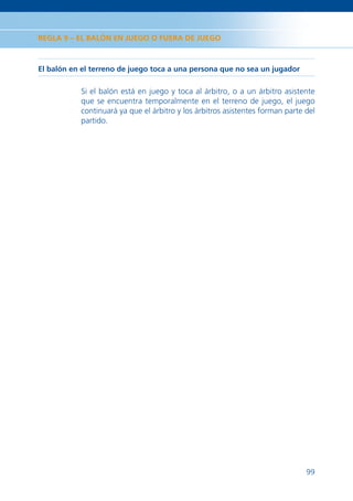 REGLA 9 – EL BALÓN EN JUEGO O FUERA DE JUEGO



El balón en el terreno de juego toca a una persona que no sea un jugador

           Si el balón está en juego y toca al árbitro, o a un árbitro asistente
           que se encuentra temporalmente en el terreno de juego, el juego
           continuará ya que el árbitro y los árbitros asistentes forman parte del
           partido.




                                                                               99
 
