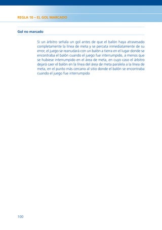 REGLA 10 – EL GOL MARCADO



Gol no marcado

          Si un árbitro señala un gol antes de que el balón haya atravesado
          completamente la línea de meta y se percata inmediatamente de su
          error, el juego se reanudará con un balón a tierra en el lugar donde se
          encontraba el balón cuando el juego fue interrumpido, a menos que
          se hubiese interrumpido en el área de meta, en cuyo caso el árbitro
          dejará caer el balón en la línea del área de meta paralela a la línea de
          meta, en el punto más cercano al sitio donde el balón se encontraba
          cuando el juego fue interrumpido




100
 