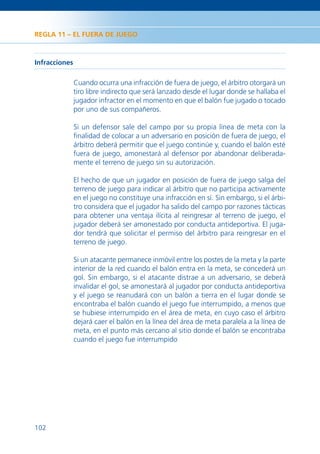 REGLA 11 – EL FUERA DE JUEGO



Infracciones

               Cuando ocurra una infracción de fuera de juego, el árbitro otorgará un
               tiro libre indirecto que será lanzado desde el lugar donde se hallaba el
               jugador infractor en el momento en que el balón fue jugado o tocado
               por uno de sus compañeros.

               Si un defensor sale del campo por su propia línea de meta con la
               ﬁnalidad de colocar a un adversario en posición de fuera de juego, el
               árbitro deberá permitir que el juego continúe y, cuando el balón esté
               fuera de juego, amonestará al defensor por abandonar deliberada-
               mente el terreno de juego sin su autorización.

               El hecho de que un jugador en posición de fuera de juego salga del
               terreno de juego para indicar al árbitro que no participa activamente
               en el juego no constituye una infracción en sí. Sin embargo, si el árbi-
               tro considera que el jugador ha salido del campo por razones tácticas
               para obtener una ventaja ilícita al reingresar al terreno de juego, el
               jugador deberá ser amonestado por conducta antideportiva. El juga-
               dor tendrá que solicitar el permiso del árbitro para reingresar en el
               terreno de juego.

               Si un atacante permanece inmóvil entre los postes de la meta y la parte
               interior de la red cuando el balón entra en la meta, se concederá un
               gol. Sin embargo, si el atacante distrae a un adversario, se deberá
               invalidar el gol, se amonestará al jugador por conducta antideportiva
               y el juego se reanudará con un balón a tierra en el lugar donde se
               encontraba el balón cuando el juego fue interrumpido, a menos que
               se hubiese interrumpido en el área de meta, en cuyo caso el árbitro
               dejará caer el balón en la línea del área de meta paralela a la línea de
               meta, en el punto más cercano al sitio donde el balón se encontraba
               cuando el juego fue interrumpido




102
 