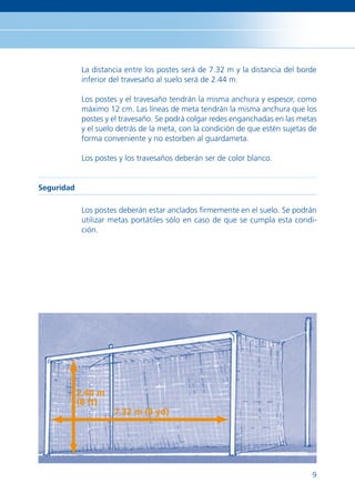 La distancia entre los postes será de 7.32 m y la distancia del borde
             inferior del travesaño al suelo será de 2.44 m.

             Los postes y el travesaño tendrán la misma anchura y espesor, como
             máximo 12 cm. Las líneas de meta tendrán la misma anchura que los
             postes y el travesaño. Se podrá colgar redes enganchadas en las metas
             y el suelo detrás de la meta, con la condición de que estén sujetas de
             forma conveniente y no estorben al guardameta.

             Los postes y los travesaños deberán ser de color blanco.


Seguridad

             Los postes deberán estar anclados ﬁrmemente en el suelo. Se podrán
             utilizar metas portátiles sólo en caso de que se cumpla esta condi-
             ción.




            2.44 m
            (8 ft)
                      7.32 m (8 yd)




                                                                                 9
 