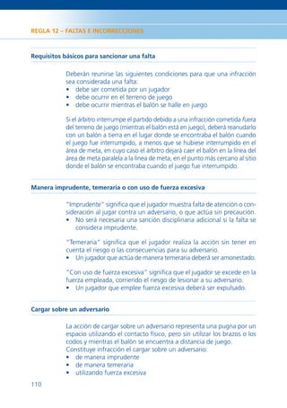 REGLA 12 – FALTAS E INCORRECCIONES



Requisitos básicos para sancionar una falta

            Deberán reunirse las siguientes condiciones para que una infracción
            sea considerada una falta:
            • debe ser cometida por un jugador
            • debe ocurrir en el terreno de juego
            • debe ocurrir mientras el balón se halle en juego

            Si el árbitro interrumpe el partido debido a una infracción cometida fuera
            del terreno de juego (mientras el balón está en juego), deberá reanudarlo
            con un balón a tierra en el lugar donde se encontraba el balón cuando
            el juego fue interrumpido, a menos que se hubiese interrumpido en el
            área de meta, en cuyo caso el árbitro dejará caer el balón en la línea del
            área de meta paralela a la línea de meta, en el punto más cercano al sitio
            donde el balón se encontraba cuando el juego fue interrumpido.


Manera imprudente, temeraria o con uso de fuerza excesiva

            “Imprudente” signiﬁca que el jugador muestra falta de atención o con-
            sideración al jugar contra un adversario, o que actúa sin precaución.
            • No será necesaria una sanción disciplinaria adicional si la falta se
                considera imprudente.

            “Temeraria” signiﬁca que el jugador realiza la acción sin tener en
            cuenta el riesgo o las consecuencias para su adversario.
            • Un jugador que actúa de manera temeraria deberá ser amonestado.

            “Con uso de fuerza excesiva” signiﬁca que el jugador se excede en la
            fuerza empleada, corriendo el riesgo de lesionar a su adversario.
            • Un jugador que emplee fuerza excesiva deberá ser expulsado.


Cargar sobre un adversario

            La acción de cargar sobre un adversario representa una pugna por un
            espacio utilizando el contacto físico, pero sin utilizar los brazos o los
            codos y mientras el balón se encuentra a distancia de juego.
            Constituye infracción el cargar sobre un adversario:
            • de manera imprudente
            • de manera temeraria
            • utilizando fuerza excesiva
110
 