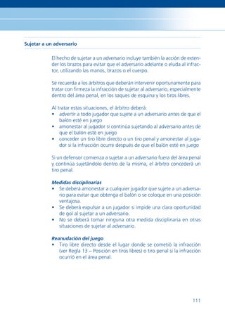 Sujetar a un adversario

           El hecho de sujetar a un adversario incluye también la acción de exten-
           der los brazos para evitar que el adversario adelante o eluda al infrac-
           tor, utilizando las manos, brazos o el cuerpo.

           Se recuerda a los árbitros que deberán intervenir oportunamente para
           tratar con ﬁrmeza la infracción de sujetar al adversario, especialmente
           dentro del área penal, en los saques de esquina y los tiros libres.

           Al tratar estas situaciones, el árbitro deberá:
           • advertir a todo jugador que sujete a un adversario antes de que el
               balón esté en juego
           • amonestar al jugador si continúa sujetando al adversario antes de
               que el balón esté en juego
           • conceder un tiro libre directo o un tiro penal y amonestar al juga-
               dor si la infracción ocurre después de que el balón esté en juego

           Si un defensor comienza a sujetar a un adversario fuera del área penal
           y continúa sujetándolo dentro de la misma, el árbitro concederá un
           tiro penal.

           Medidas disciplinarias
           • Se deberá amonestar a cualquier jugador que sujete a un adversa-
             rio para evitar que obtenga el balón o se coloque en una posición
             ventajosa.
           • Se deberá expulsar a un jugador si impide una clara oportunidad
             de gol al sujetar a un adversario.
           • No se deberá tomar ninguna otra medida disciplinaria en otras
             situaciones de sujetar al adversario.

           Reanudación del juego
           • Tiro libre directo desde el lugar donde se cometió la infracción
             (ver Regla 13 – Posición en tiros libres) o tiro penal si la infracción
             ocurrió en el área penal.




                                                                                111
 