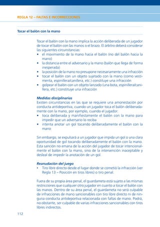 REGLA 12 – FALTAS E INCORRECCIONES



Tocar el balón con la mano

           Tocar el balón con la mano implica la acción deliberada de un jugador
           de tocar el balón con las manos o el brazo. El árbitro deberá considerar
           las siguientes circunstancias:
           • el movimiento de la mano hacia el balón (no del balón hacia la
               mano)
           • la distancia entre el adversario y la mano (balón que llega de forma
               inesperada)
           • la posición de la mano no presupone necesariamente una infracción
           • tocar el balón con un objeto sujetado con la mano (como vesti-
               menta, espinillera/canillera, etc.) constituye una infracción
           • golpear el balón con un objeto lanzado (una bota, espinillera/cani-
               llera, etc.) constituye una infracción

           Medidas disciplinarias
           Existen circunstancias en las que se requiere una amonestación por
           conducta antideportiva, cuando un jugador toca el balón deliberada-
           mente con la mano, por ejemplo, cuando el jugador:
           • toca deliberada y maniﬁestamente el balón con la mano para
               impedir que un adversario lo reciba
           • intenta anotar un gol tocando deliberadamente el balón con la
               mano

           Sin embargo, se expulsará a un jugador que impida un gol o una clara
           oportunidad de gol tocando deliberadamente el balón con la mano.
           Esta sanción no emana de la acción del jugador de tocar intencional-
           mente el balón con la mano, sino de la intervención inaceptable y
           desleal de impedir la anotación de un gol.

           Reanudación del juego
           •   Tiro libre directo desde el lugar donde se cometió la infracción (ver
               Regla 13 – Posición en tiros libres) o tiro penal.

           Fuera de su propia área penal, el guardameta está sujeto a las mismas
           restricciones que cualquier otro jugador en cuanto a tocar el balón con
           las manos. Dentro de su área penal, el guardameta no será culpable
           de infracciones de mano sancionables con tiro libre directo ni de nin-
           guna conducta antideportiva relacionada con faltas de mano. Podrá,
           no obstante, ser culpable de varias infracciones sancionables con tiros
           libres indirectos.
112
 