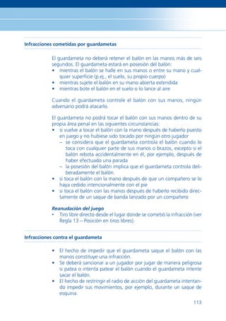 Infracciones cometidas por guardametas

           El guardameta no deberá retener el balón en las manos más de seis
           segundos. El guardameta estará en posesión del balón:
           • mientras el balón se halle en sus manos o entre su mano y cual-
               quier superﬁcie (p.ej., el suelo, su propio cuerpo)
           • mientras sujete el balón en su mano abierta extendida
           • mientras bote el balón en el suelo o lo lance al aire

           Cuando el guardameta controle el balón con sus manos, ningún
           adversario podrá atacarlo.

           El guardameta no podrá tocar el balón con sus manos dentro de su
           propia área penal en las siguientes circunstancias:
           • si vuelve a tocar el balón con la mano después de haberlo puesto
               en juego y no hubiese sido tocado por ningún otro jugador
               – se considera que el guardameta controla el balón cuando lo
                 toca con cualquier parte de sus manos o brazos, excepto si el
                 balón rebota accidentalmente en él, por ejemplo, después de
                 haber efectuado una parada
               – la posesión del balón implica que el guardameta controla deli-
                 beradamente el balón.
           • si toca el balón con la mano después de que un compañero se lo
               haya cedido intencionalmente con el pie
           • si toca el balón con las manos después de haberlo recibido direc-
               tamente de un saque de banda lanzado por un compañero

           Reanudación del juego
           •   Tiro libre directo desde el lugar donde se cometió la infracción (ver
               Regla 13 – Posición en tiros libres).


Infracciones contra el guardameta

           • El hecho de impedir que el guardameta saque el balón con las
             manos constituye una infracción.
           • Se deberá sancionar a un jugador por jugar de manera peligrosa
             si patea o intenta patear el balón cuando el guardameta intente
             sacar el balón.
           • El hecho de restringir el radio de acción del guardameta intentan-
             do impedir sus movimientos, por ejemplo, durante un saque de
             esquina.
                                                                                113
 