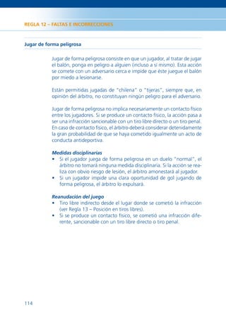 REGLA 12 – FALTAS E INCORRECCIONES



Jugar de forma peligrosa

           Jugar de forma peligrosa consiste en que un jugador, al tratar de jugar
           el balón, ponga en peligro a alguien (incluso a sí mismo). Esta acción
           se comete con un adversario cerca e impide que éste juegue el balón
           por miedo a lesionarse.

           Están permitidas jugadas de “chilena” o “tijeras”, siempre que, en
           opinión del árbitro, no constituyan ningún peligro para el adversario.

           Jugar de forma peligrosa no implica necesariamente un contacto físico
           entre los jugadores. Si se produce un contacto físico, la acción pasa a
           ser una infracción sancionable con un tiro libre directo o un tiro penal.
           En caso de contacto físico, el árbitro deberá considerar detenidamente
           la gran probabilidad de que se haya cometido igualmente un acto de
           conducta antideportiva.

           Medidas disciplinarias
           • Si el jugador juega de forma peligrosa en un duelo “normal”, el
             árbitro no tomará ninguna medida disciplinaria. Si la acción se rea-
             liza con obvio riesgo de lesión, el árbitro amonestará al jugador.
           • Si un jugador impide una clara oportunidad de gol jugando de
             forma peligrosa, el árbitro lo expulsará.

           Reanudación del juego
           • Tiro libre indirecto desde el lugar donde se cometió la infracción
             (ver Regla 13 – Posición en tiros libres).
           • Si se produce un contacto físico, se cometió una infracción dife-
             rente, sancionable con un tiro libre directo o tiro penal.




114
 
