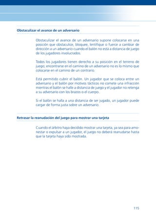 Obstaculizar el avance de un adversario

           Obstaculizar el avance de un adversario supone colocarse en una
           posición que obstaculice, bloquee, lentiﬁque o fuerce a cambiar de
           dirección a un adversario cuando el balón no está a distancia de juego
           de los jugadores involucrados.

           Todos los jugadores tienen derecho a su posición en el terreno de
           juego; encontrarse en el camino de un adversario no es lo mismo que
           colocarse en el camino de un contrario.

           Está permitido cubrir el balón. Un jugador que se coloca entre un
           adversario y el balón por motivos tácticos no comete una infracción
           mientras el balón se halle a distancia de juego y el jugador no retenga
           a su adversario con los brazos o el cuerpo.

           Si el balón se halla a una distancia de ser jugado, un jugador puede
           cargar de forma justa sobre un adversario.


Retrasar la reanudación del juego para mostrar una tarjeta

           Cuando el árbitro haya decidido mostrar una tarjeta, ya sea para amo-
           nestar o expulsar a un jugador, el juego no deberá reanudarse hasta
           que la tarjeta haya sido mostrada.




                                                                              115
 