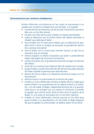REGLA 12 – FALTAS E INCORRECCIONES



Amonestaciones por conducta antideportiva

           Existen diferentes circunstancias en las cuales se amonestará a un
           jugador por conducta antideportiva; por ejemplo, si el jugador:
           • comete de forma temeraria una de las siete infracciones sanciona-
               bles con un tiro libre directo
           • comete una falta táctica para impedir un ataque prometedor
           • sujeta al adversario por el motivo táctico de alejarlo del balón o
               impedir que obtenga el balón
           • toca el balón con la mano para impedir que un adversario se apo-
               dere de él o arme un ataque (se exceptúa al guardameta dentro
               de su propia área penal)
           • toca el balón con la mano para intentar marcar un gol (no es
               necesario que se consiga)
           • intenta engañar al árbitro simulando una lesión o pretendiendo
               haber sido objeto de infracción (simulación)
           • cambia el puesto con el guardameta durante el juego sin permiso
               del árbitro
           • actúa de una manera que evidencie falta de respeto por el juego
           • juega el balón cuando está saliendo del terreno de juego después
               de haber recibido el permiso para abandonarlo
           • distrae de forma verbal a un adversario durante el juego o en su
               reanudación
           • efectúa marcas no autorizadas en el terreno de juego
           • emplea un truco deliberado mientras el balón está en juego para
               pasar el balón a su guardameta con la cabeza el pecho, la rodilla,
               etc. a ﬁn de evadir la Regla, independientemente de si el guarda-
               meta toca o no el balón con sus manos; la infracción la comete
               el jugador que intenta burlar tanto la letra como el espíritu de la
               Regla 12, y el juego se reanudará con un tiro libre indirecto
           • emplea un truco deliberado mientras ejecuta un tiro libre para
               pasar el balón a su guardameta a ﬁn de evadir la Regla (después
               de que el jugador es amonestado, se deberá repetir el tiro libre)




116
 