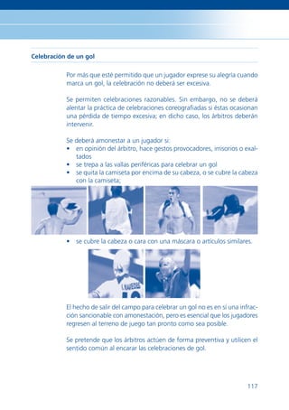 Celebración de un gol


           Por más que esté permitido que un jugador exprese su alegría cuando
           marca un gol, la celebración no deberá ser excesiva.

           Se permiten celebraciones razonables. Sin embargo, no se deberá
           alentar la práctica de celebraciones coreograﬁadas si éstas ocasionan
           una pérdida de tiempo excesiva; en dicho caso, los árbitros deberán
           intervenir.

           Se deberá amonestar a un jugador si:
           • en opinión del árbitro, hace gestos provocadores, irrisorios o exal-
              tados
           • se trepa a las vallas periféricas para celebrar un gol
           • se quita la camiseta por encima de su cabeza, o se cubre la cabeza
              con la camiseta;




           • se cubre la cabeza o cara con una máscara o artículos similares.




           El hecho de salir del campo para celebrar un gol no es en sí una infrac-
           ción sancionable con amonestación, pero es esencial que los jugadores
           regresen al terreno de juego tan pronto como sea posible.

           Se pretende que los árbitros actúen de forma preventiva y utilicen el
           sentido común al encarar las celebraciones de gol.




                                                                               117
 