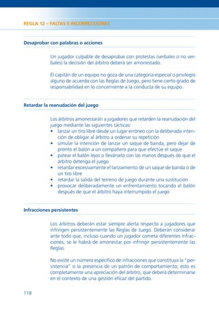 REGLA 12 – FALTAS E INCORRECCIONES



Desaprobar con palabras o acciones

            Un jugador culpable de desaprobar con protestas (verbales o no ver-
            bales) la decisión del árbitro deberá ser amonestado.

            El capitán de un equipo no goza de una categoría especial o privilegio
            alguno de acuerdo con las Reglas de Juego, pero tiene cierto grado de
            responsabilidad en lo concerniente a la conducta de su equipo.


Retardar la reanudación del juego

            Los árbitros amonestarán a jugadores que retarden la reanudación del
            juego mediante las siguientes tácticas:
            • lanzar un tiro libre desde un lugar erróneo con la deliberada inten-
               ción de obligar al árbitro a ordenar su repetición
            • simular la intención de lanzar un saque de banda, pero dejar de
               pronto el balón a un compañero para que efectúe el saque
            • patear el balón lejos o llevárselo con las manos después de que el
               árbitro detenga el juego
            • retardar excesivamente el lanzamiento de un saque de banda o de
               un tiro libre
            • retardar la salida del terreno de juego durante una sustitución
            • provocar deliberadamente un enfrentamiento tocando el balón
               después de que el árbitro haya interrumpido el juego


Infracciones persistentes

            Los árbitros deberán estar siempre alerta respecto a jugadores que
            infringen persistentemente las Reglas de Juego. Deberán considerar
            ante todo que, incluso cuando un jugador cometa diferentes infrac-
            ciones, se le habrá de amonestar por infringir persistentemente las
            Reglas.

            No existe un número especíﬁco de infracciones que constituya la “per-
            sistencia” o la presencia de un patrón de comportamiento; esto es
            completamente una apreciación del árbitro, que deberá determinarse
            en el contexto de una gestión eﬁcaz del partido.

118
 
