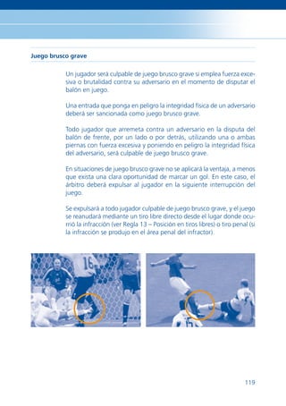 Juego brusco grave

           Un jugador será culpable de juego brusco grave si emplea fuerza exce-
           siva o brutalidad contra su adversario en el momento de disputar el
           balón en juego.

           Una entrada que ponga en peligro la integridad física de un adversario
           deberá ser sancionada como juego brusco grave.

           Todo jugador que arremeta contra un adversario en la disputa del
           balón de frente, por un lado o por detrás, utilizando una o ambas
           piernas con fuerza excesiva y poniendo en peligro la integridad física
           del adversario, será culpable de juego brusco grave.

           En situaciones de juego brusco grave no se aplicará la ventaja, a menos
           que exista una clara oportunidad de marcar un gol. En este caso, el
           árbitro deberá expulsar al jugador en la siguiente interrupción del
           juego.

           Se expulsará a todo jugador culpable de juego brusco grave, y el juego
           se reanudará mediante un tiro libre directo desde el lugar donde ocu-
           rrió la infracción (ver Regla 13 – Posición en tiros libres) o tiro penal (si
           la infracción se produjo en el área penal del infractor).




                                                                                   119
 