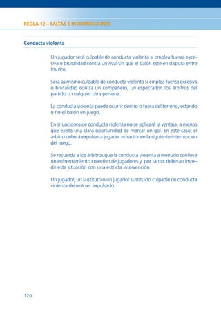 REGLA 12 – FALTAS E INCORRECCIONES



Conducta violenta

           Un jugador será culpable de conducta violenta si emplea fuerza exce-
           siva o brutalidad contra un rival sin que el balón esté en disputa entre
           los dos.

           Será asimismo culpable de conducta violenta si emplea fuerza excesiva
           o brutalidad contra un compañero, un espectador, los árbitros del
           partido o cualquier otra persona.

           La conducta violenta puede ocurrir dentro o fuera del terreno, estando
           o no el balón en juego.

           En situaciones de conducta violenta no se aplicará la ventaja, a menos
           que exista una clara oportunidad de marcar un gol. En este caso, el
           árbitro deberá expulsar a jugador infractor en la siguiente interrupción
           del juego.

           Se recuerda a los árbitros que la conducta violenta a menudo conlleva
           un enfrentamiento colectivo de jugadores y, por tanto, deberán impe-
           dir esta situación con una estricta intervención.

           Un jugador, un sustituto o un jugador sustituido culpable de conducta
           violenta deberá ser expulsado.




120
 