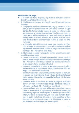Reanudación del juego
• Si el balón está fuera de juego, el partido se reanudará según la
  decisión adoptada anteriormente.
• Si el balón está en juego y la infracción ocurrió fuera del terreno
  de juego
  – si el jugador está fuera del terreno de juego y comete la infrac-
     ción, el partido se reanudará con un balón a tierra en el lugar
     donde el balón se hallaba cuando el juego fue interrumpido,
     a menos que se hubiese interrumpido en el área de meta, en
     cuyo caso el árbitro dejará caer el balón en la línea del área de
     meta paralela a la línea de meta, en el punto más cercano al
     sitio donde el balón se encontraba cuando el juego fue inte-
     rrumpido
  – si el jugador sale del terreno de juego para cometer la infrac-
     ción, el juego se reanudará con un tiro libre indirecto desde el
     lugar donde estaba el balón cuando el juego fue interrumpido
     (ver Regla 13 – Posición en tiros libres)
• Si el balón está en juego y un jugador comete una infracción den-
  tro del terreno de juego
  – contra un adversario, el juego se reanudará con un tiro libre
     directo desde el lugar donde se produjo la infracción (ver Regla
     13 – Posición en tiros libres) o con un tiro penal (si la infracción
     se produjo en el area penal del infractor)
  – contra un compañero, el juego se reanudará con un tiro libre
     indirecto desde el lugar donde se produjo la infracción (ver
     Regla 13 – Posición en tiros libres)
  – contra un sustituto o un jugador sustituido, el juego se reanuda-
     rá con un tiro libre indirecto desde el lugar donde se hallaba el
     balón cuando el juego fue interrumpido (ver Regla 13 – Posición
     en tiros libres)
  – contra el árbitro o un árbitro asistente, el juego se reanudará
     con un tiro libre indirecto desde el lugar donde se produjo la
     infracción (ver Regla 13 – Posición en tiros libres)
  – contra cualquier otra persona, el juego se reanudará con un
     balón a tierra desde el lugar donde el balón se encontraba
     cuando el juego fue interrumpido, a menos que se hubiese
     interrumpido en el área de meta, en cuyo caso el árbitro dejará
     caer el balón en la línea del área de meta paralela a la línea
     de meta, en el punto más cercano al sitio donde el balón se
     encontraba cuando el juego fue interrumpido

                                                                     121
 