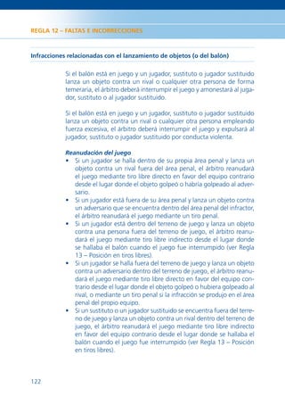 REGLA 12 – FALTAS E INCORRECCIONES



Infracciones relacionadas con el lanzamiento de objetos (o del balón)

            Si el balón está en juego y un jugador, sustituto o jugador sustituido
            lanza un objeto contra un rival o cualquier otra persona de forma
            temeraria, el árbitro deberá interrumpir el juego y amonestará al juga-
            dor, sustituto o al jugador sustituido.

            Si el balón está en juego y un jugador, sustituto o jugador sustituido
            lanza un objeto contra un rival o cualquier otra persona empleando
            fuerza excesiva, el árbitro deberá interrumpir el juego y expulsará al
            jugador, sustituto o jugador sustituido por conducta violenta.

            Reanudación del juego
            • Si un jugador se halla dentro de su propia área penal y lanza un
              objeto contra un rival fuera del área penal, el árbitro reanudará
              el juego mediante tiro libre directo en favor del equipo contrario
              desde el lugar donde el objeto golpeó o habría golpeado al adver-
              sario.
            • Si un jugador está fuera de su área penal y lanza un objeto contra
              un adversario que se encuentra dentro del área penal del infractor,
              el árbitro reanudará el juego mediante un tiro penal.
            • Si un jugador está dentro del terreno de juego y lanza un objeto
              contra una persona fuera del terreno de juego, el árbitro reanu-
              dará el juego mediante tiro libre indirecto desde el lugar donde
              se hallaba el balón cuando el juego fue interrumpido (ver Regla
              13 – Posición en tiros libres).
            • Si un jugador se halla fuera del terreno de juego y lanza un objeto
              contra un adversario dentro del terreno de juego, el árbitro reanu-
              dará el juego mediante tiro libre directo en favor del equipo con-
              trario desde el lugar donde el objeto golpeó o hubiera golpeado al
              rival, o mediante un tiro penal si la infracción se produjo en el área
              penal del propio equipo.
            • Si un sustituto o un jugador sustituido se encuentra fuera del terre-
              no de juego y lanza un objeto contra un rival dentro del terreno de
              juego, el árbitro reanudará el juego mediante tiro libre indirecto
              en favor del equipo contrario desde el lugar donde se hallaba el
              balón cuando el juego fue interrumpido (ver Regla 13 – Posición
              en tiros libres).



122
 