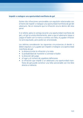 Impedir o malograr una oportunidad maniﬁesta de gol

           Existen dos infracciones sancionables con expulsión relacionadas con
           el hecho de impedir o malograr una oportunidad maniﬁesta de gol del
           adversario. No es necesario que la infracción ocurra dentro del área
           penal.

           Si el árbitro aplica la ventaja durante una oportunidad maniﬁesta de
           gol, y el gol se anota directamente, pese a que el adversario toque o
           juegue el balón con la mano o cometa una falta, el jugador infractor
           no será expulsado, pero podrá ser amonestado.

           Los árbitros considerarán las siguientes circunstancias al decidir si
           deben expulsar a un jugador por impedir o malograr una oportunidad
           maniﬁesta de gol:
           • la distancia entre la infracción y la meta
           • la probabilidad de mantener o controlar el balón
           • la dirección del juego
           • el lugar y el número de jugadores defensores
           • la infracción que impide a un adversario una oportunidad mani-
              ﬁesta de gol puede constituir una falta sancionable con tiro libre
              directo o indirecto




                                                                            123
 