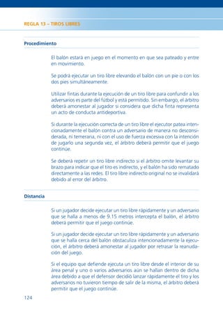 REGLA 13 – TIROS LIBRES



Procedimiento

            El balón estará en juego en el momento en que sea pateado y entre
            en movimiento.

            Se podrá ejecutar un tiro libre elevando el balón con un pie o con los
            dos pies simultáneamente.

            Utilizar ﬁntas durante la ejecución de un tiro libre para confundir a los
            adversarios es parte del fútbol y está permitido. Sin embargo, el árbitro
            deberá amonestar al jugador si considera que dicha ﬁnta representa
            un acto de conducta antideportiva.

            Si durante la ejecución correcta de un tiro libre el ejecutor patea inten-
            cionadamente el balón contra un adversario de manera no desconsi-
            derada, ni temeraria, ni con el uso de fuerza excesiva con la intención
            de jugarlo una segunda vez, el árbitro deberá permitir que el juego
            continúe.

            Se deberá repetir un tiro libre indirecto si el árbitro omite levantar su
            brazo para indicar que el tiro es indirecto, y el balón ha sido rematado
            directamente a las redes. El tiro libre indirecto original no se invalidará
            debido al error del árbitro.


Distancia

            Si un jugador decide ejecutar un tiro libre rápidamente y un adversario
            que se halla a menos de 9.15 metros intercepta el balón, el árbitro
            deberá permitir que el juego continúe.

            Si un jugador decide ejecutar un tiro libre rápidamente y un adversario
            que se halla cerca del balón obstaculiza intencionadamente la ejecu-
            ción, el árbitro deberá amonestar al jugador por retrasar la reanuda-
            ción del juego.

            Si el equipo que deﬁende ejecuta un tiro libre desde el interior de su
            área penal y uno o varios adversarios aún se hallan dentro de dicha
            área debido a que el defensor decidió lanzar rápidamente el tiro y los
            adversarios no tuvieron tiempo de salir de la misma, el árbitro deberá
            permitir que el juego continúe.
124
 