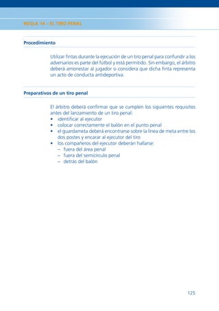 REGLA 14 – EL TIRO PENAL



Procedimiento

            Utilizar ﬁntas durante la ejecución de un tiro penal para confundir a los
            adversarios es parte del fútbol y está permitido. Sin embargo, el árbitro
            deberá amonestar al jugador si considera que dicha ﬁnta representa
            un acto de conducta antideportiva.


Preparativos de un tiro penal

            El árbitro deberá conﬁrmar que se cumplen los siguientes requisitos
            antes del lanzamiento de un tiro penal:
            • identiﬁcar al ejecutor
            • colocar correctamente el balón en el punto penal
            • el guardameta deberá encontrarse sobre la línea de meta entre los
                dos postes y encarar al ejecutor del tiro
            • los compañeros del ejecutor deberán hallarse:
                – fuera del área penal
                – fuera del semicírculo penal
                – detrás del balón




                                                                                 125
 