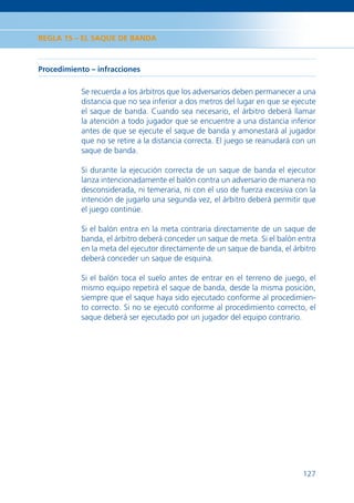 REGLA 15 – EL SAQUE DE BANDA



Procedimiento – infracciones

           Se recuerda a los árbitros que los adversarios deben permanecer a una
           distancia que no sea inferior a dos metros del lugar en que se ejecute
           el saque de banda. Cuando sea necesario, el árbitro deberá llamar
           la atención a todo jugador que se encuentre a una distancia inferior
           antes de que se ejecute el saque de banda y amonestará al jugador
           que no se retire a la distancia correcta. El juego se reanudará con un
           saque de banda.

           Si durante la ejecución correcta de un saque de banda el ejecutor
           lanza intencionadamente el balón contra un adversario de manera no
           desconsiderada, ni temeraria, ni con el uso de fuerza excesiva con la
           intención de jugarlo una segunda vez, el árbitro deberá permitir que
           el juego continúe.

           Si el balón entra en la meta contraria directamente de un saque de
           banda, el árbitro deberá conceder un saque de meta. Si el balón entra
           en la meta del ejecutor directamente de un saque de banda, el árbitro
           deberá conceder un saque de esquina.

           Si el balón toca el suelo antes de entrar en el terreno de juego, el
           mismo equipo repetirá el saque de banda, desde la misma posición,
           siempre que el saque haya sido ejecutado conforme al procedimien-
           to correcto. Si no se ejecutó conforme al procedimiento correcto, el
           saque deberá ser ejecutado por un jugador del equipo contrario.




                                                                             127
 