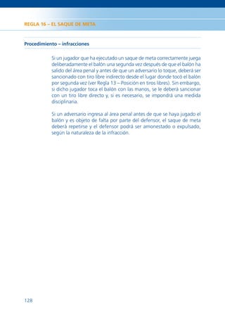 REGLA 16 – EL SAQUE DE META



Procedimiento – infracciones

           Si un jugador que ha ejecutado un saque de meta correctamente juega
           deliberadamente el balón una segunda vez después de que el balón ha
           salido del área penal y antes de que un adversario lo toque, deberá ser
           sancionado con tiro libre indirecto desde el lugar donde tocó el balón
           por segunda vez (ver Regla 13 – Posición en tiros libres). Sin embargo,
           si dicho jugador toca el balón con las manos, se le deberá sancionar
           con un tiro libre directo y, si es necesario, se impondrá una medida
           disciplinaria.

           Si un adversario ingresa al área penal antes de que se haya jugado el
           balón y es objeto de falta por parte del defensor, el saque de meta
           deberá repetirse y el defensor podrá ser amonestado o expulsado,
           según la naturaleza de la infracción.




128
 