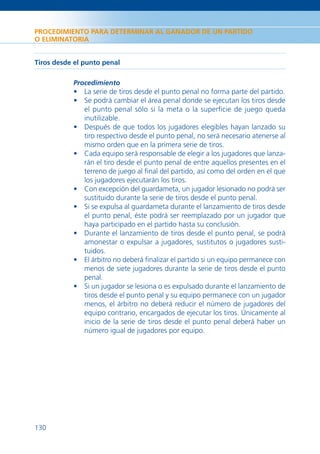 PROCEDIMIENTO PARA DETERMINAR AL GANADOR DE UN PARTIDO
O ELIMINATORIA


Tiros desde el punto penal

           Procedimiento
           • La serie de tiros desde el punto penal no forma parte del partido.
           • Se podrá cambiar el área penal donde se ejecutan los tiros desde
             el punto penal sólo si la meta o la superﬁcie de juego queda
             inutilizable.
           • Después de que todos los jugadores elegibles hayan lanzado su
             tiro respectivo desde el punto penal, no será necesario atenerse al
             mismo orden que en la primera serie de tiros.
           • Cada equipo será responsable de elegir a los jugadores que lanza-
             rán el tiro desde el punto penal de entre aquellos presentes en el
             terreno de juego al ﬁnal del partido, así como del orden en el que
             los jugadores ejecutarán los tiros.
           • Con excepción del guardameta, un jugador lesionado no podrá ser
             sustituido durante la serie de tiros desde el punto penal.
           • Si se expulsa al guardameta durante el lanzamiento de tiros desde
             el punto penal, éste podrá ser reemplazado por un jugador que
             haya participado en el partido hasta su conclusión.
           • Durante el lanzamiento de tiros desde el punto penal, se podrá
             amonestar o expulsar a jugadores, sustitutos o jugadores susti-
             tuidos.
           • El árbitro no deberá ﬁnalizar el partido si un equipo permanece con
             menos de siete jugadores durante la serie de tiros desde el punto
             penal.
           • Si un jugador se lesiona o es expulsado durante el lanzamiento de
             tiros desde el punto penal y su equipo permanece con un jugador
             menos, el árbitro no deberá reducir el número de jugadores del
             equipo contrario, encargados de ejecutar los tiros. Únicamente al
             inicio de la serie de tiros desde el punto penal deberá haber un
             número igual de jugadores por equipo.




130
 