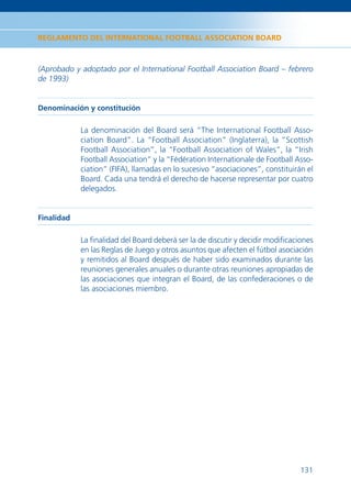 REGLAMENTO DEL INTERNATIONAL FOOTBALL ASSOCIATION BOARD



(Aprobado y adoptado por el International Football Association Board – febrero
de 1993)


Denominación y constitución

            La denominación del Board será “The International Football Asso-
            ciation Board”. La “Football Association” (Inglaterra), la “Scottish
            Football Association”, la “Football Association of Wales”, la “Irish
            Football Association” y la “Fédération Internationale de Football Asso-
            ciation” (FIFA), llamadas en lo sucesivo “asociaciones”, constituirán el
            Board. Cada una tendrá el derecho de hacerse representar por cuatro
            delegados.


Finalidad

            La ﬁnalidad del Board deberá ser la de discutir y decidir modiﬁcaciones
            en las Reglas de Juego y otros asuntos que afecten el fútbol asociación
            y remitidos al Board después de haber sido examinados durante las
            reuniones generales anuales o durante otras reuniones apropiadas de
            las asociaciones que integran el Board, de las confederaciones o de
            las asociaciones miembro.




                                                                                131
 