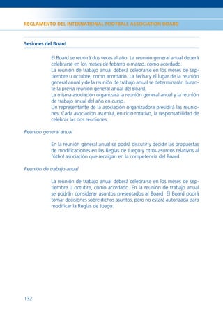 REGLAMENTO DEL INTERNATIONAL FOOTBALL ASSOCIATION BOARD



Sesiones del Board

            El Board se reunirá dos veces al año. La reunión general anual deberá
            celebrarse en los meses de febrero o marzo, como acordado.
            La reunión de trabajo anual deberá celebrarse en los meses de sep-
            tiembre u octubre, como acordado. La fecha y el lugar de la reunión
            general anual y de la reunión de trabajo anual se determinarán duran-
            te la previa reunión general anual del Board.
            La misma asociación organizará la reunión general anual y la reunión
            de trabajo anual del año en curso.
            Un representante de la asociación organizadora presidirá las reunio-
            nes. Cada asociación asumirá, en ciclo rotativo, la responsabilidad de
            celebrar las dos reuniones.

Reunión general anual

            En la reunión general anual se podrá discutir y decidir las propuestas
            de modiﬁcaciones en las Reglas de Juego y otros asuntos relativos al
            fútbol asociación que recaigan en la competencia del Board.

Reunión de trabajo anual

            La reunión de trabajo anual deberá celebrarse en los meses de sep-
            tiembre u octubre, como acordado. En la reunión de trabajo anual
            se podrán considerar asuntos presentados al Board. El Board podrá
            tomar decisiones sobre dichos asuntos, pero no estará autorizada para
            modiﬁcar la Reglas de Juego.




132
 
