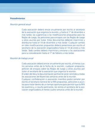 Procedimientos

Reunión general anual

            Cada asociación deberá enviar anualmente por escrito al secretario
            de la asociación que organiza la reunión, y hasta el 1º de diciembre a
            más tardar, las sugerencias o las modiﬁcaciones propuestas para las
            Reglas de Juego, las peticiones para ensayos con las Reglas de Juego
            u otros asuntos por tratar. Estos documentos deberán imprimirse y
            distribuirse hasta el 14 de diciembre a más tardar. Cualquier cambio
            en tales modiﬁcaciones propuestas deberá presentarse por escrito al
            secretario de la asociación organizadora hasta el 14 de enero a más
            tardar. Todo cambio deberá imprimirse y enviarse a las asociaciones
            para su consideración hasta el 1º de febrero a más tardar.

Reunión de trabajo anual

            Cada asociación deberá enviar anualmente por escrito, al menos cua-
            tro semanas antes de la fecha de la reunión, cualquier propuesta,
            petición de ensayos sobre las Reglas de Juego u otros asuntos por
            tratar al secretario de la asociación que organiza la reunión.
            El orden del día y la documentación pertinente serán remitidos a todas
            las asociaciones del Board dos semanas antes de la reunión.
            Cualquier confederación o asociación miembro podrá someter por
            escrito al Secretario General de la FIFA propuestas, peticiones o asun-
            tos para tratar dentro de un tiempo oportuno para permitir que la FIFA
            los examine y, si resulta pertinente, los remita al secretario de la aso-
            ciación organizadora al menos cuatro semanas antes de la reunión.




                                                                                 133
 