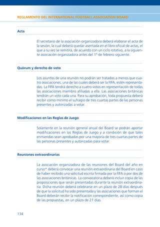 REGLAMENTO DEL INTERNATIONAL FOOTBALL ASSOCIATION BOARD



Acta

           El secretario de la asociación organizadora deberá elaborar el acta de
           la sesión, la cual deberá quedar asentada en el libro oﬁcial de actas, el
           que a su vez se remitirá, de acuerdo con un ciclo rotativo, a la siguien-
           te asociación organizadora antes del 1º de febrero siguiente.


Quórum y derecho de voto

           Los asuntos de una reunión no podrán ser tratados a menos que cua-
           tro asociaciones, una de las cuales deberá ser la FIFA, estén representa-
           das. La FIFA tendrá derecho a cuatro votos en representación de todas
           las asociaciones miembro aﬁliadas a ella. Las asociaciones británicas
           tendrán un voto cada una. Para su aprobación, toda propuesta deberá
           recibir como mínimo el sufragio de tres cuartas partes de las personas
           presentes y autorizadas a votar.


Modiﬁcaciones en las Reglas de Juego

           Solamente en la reunión general anual del Board se podrán aportar
           modiﬁcaciones en las Reglas de Juego y a condición de que tales
           enmiendas sean aprobadas por una mayoría de tres cuartas partes de
           las personas presentes y autorizadas para votar.


Reuniones extraordinarias

           La asociación organizadora de las reuniones del Board del año en
           curso* deberá convocar una reunión extraordinaria del Board en caso
           de haber recibido una solicitud escrita ﬁrmada por la FIFA o por dos de
           las asociaciones británicas. La convocatoria deberá incluir copia de las
           proposiciones que serán presentadas durante la reunión extraordina-
           ria. Dicha reunión deberá celebrarse en un plazo de 28 días después
           de que la solicitud ha sido presentada y las asociaciones que forman el
           Board deberán recibir la notiﬁcación correspondiente, así como copia
           de las propuestas, en un plazo de 21 días.


134
 