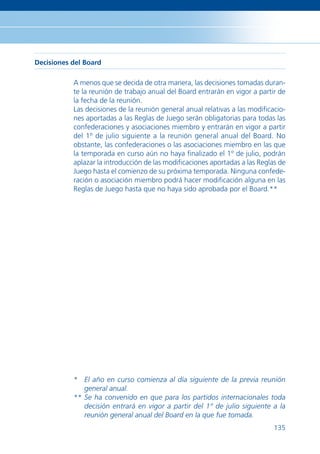 Decisiones del Board

           A menos que se decida de otra manera, las decisiones tomadas duran-
           te la reunión de trabajo anual del Board entrarán en vigor a partir de
           la fecha de la reunión.
           Las decisiones de la reunión general anual relativas a las modiﬁcacio-
           nes aportadas a las Reglas de Juego serán obligatorias para todas las
           confederaciones y asociaciones miembro y entrarán en vigor a partir
           del 1º de julio siguiente a la reunión general anual del Board. No
           obstante, las confederaciones o las asociaciones miembro en las que
           la temporada en curso aún no haya ﬁnalizado el 1º de julio, podrán
           aplazar la introducción de las modiﬁcaciones aportadas a las Reglas de
           Juego hasta el comienzo de su próxima temporada. Ninguna confede-
           ración o asociación miembro podrá hacer modiﬁcación alguna en las
           Reglas de Juego hasta que no haya sido aprobada por el Board.**




           * El año en curso comienza al día siguiente de la previa reunión
              general anual.
           ** Se ha convenido en que para los partidos internacionales toda
              decisión entrará en vigor a partir del 1º de julio siguiente a la
              reunión general anual del Board en la que fue tomada.
                                                                             135
 