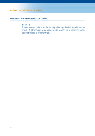 REGLA 1 – EL TERRENO DE JUEGO



Decisiones del International F.A. Board

            Decisión 1
            El área técnica debe cumplir los requisitos aprobados por el Interna-
            tional F.A. Board que se describen en la sección de la presente publi-
            cación titulada El área técnica.




12
 