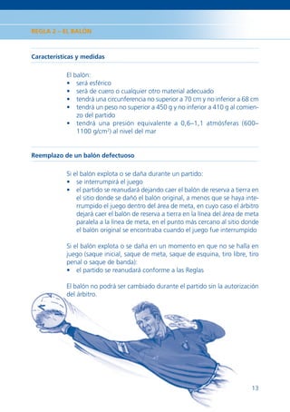 REGLA 2 – EL BALÓN



Características y medidas

            El balón:
            • será esférico
            • será de cuero o cualquier otro material adecuado
            • tendrá una circunferencia no superior a 70 cm y no inferior a 68 cm
            • tendrá un peso no superior a 450 g y no inferior a 410 g al comien-
                zo del partido
            • tendrá una presión equivalente a 0,6–1,1 atmósferas (600–
                1100 g/cm2) al nivel del mar


Reemplazo de un balón defectuoso

            Si el balón explota o se daña durante un partido:
            • se interrumpirá el juego
            • el partido se reanudará dejando caer el balón de reserva a tierra en
                el sitio donde se dañó el balón original, a menos que se haya inte-
                rrumpido el juego dentro del área de meta, en cuyo caso el árbitro
                dejará caer el balón de reserva a tierra en la línea del área de meta
                paralela a la línea de meta, en el punto más cercano al sitio donde
                el balón original se encontraba cuando el juego fue interrumpido

            Si el balón explota o se daña en un momento en que no se halla en
            juego (saque inicial, saque de meta, saque de esquina, tiro libre, tiro
            penal o saque de banda):
            • el partido se reanudará conforme a las Reglas

            El balón no podrá ser cambiado durante el partido sin la autorización
            del árbitro.




                                                                                  13
 