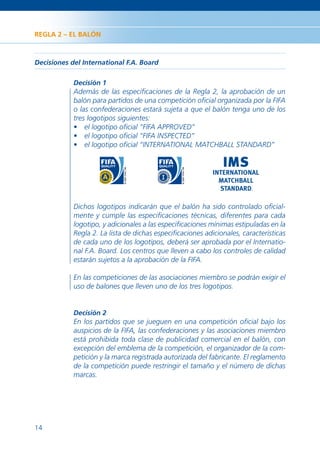 REGLA 2 – EL BALÓN



Decisiones del International F.A. Board

            Decisión 1
            Además de las especiﬁcaciones de la Regla 2, la aprobación de un
            balón para partidos de una competición oﬁcial organizada por la FIFA
            o las confederaciones estará sujeta a que el balón tenga uno de los
            tres logotipos siguientes:
            • el logotipo oﬁcial “FIFA APPROVED”
            • el logotipo oﬁcial “FIFA INSPECTED”
            • el logotipo oﬁcial “INTERNATIONAL MATCHBALL STANDARD”




            Dichos logotipos indicarán que el balón ha sido controlado oﬁcial-
            mente y cumple las especiﬁcaciones técnicas, diferentes para cada
            logotipo, y adicionales a las especiﬁcaciones mínimas estipuladas en la
            Regla 2. La lista de dichas especiﬁcaciones adicionales, características
            de cada uno de los logotipos, deberá ser aprobada por el Internatio-
            nal F.A. Board. Los centros que lleven a cabo los controles de calidad
            estarán sujetos a la aprobación de la FIFA.

            En las competiciones de las asociaciones miembro se podrán exigir el
            uso de balones que lleven uno de los tres logotipos.


            Decisión 2
            En los partidos que se jueguen en una competición oﬁcial bajo los
            auspicios de la FIFA, las confederaciones y las asociaciones miembro
            está prohibida toda clase de publicidad comercial en el balón, con
            excepción del emblema de la competición, el organizador de la com-
            petición y la marca registrada autorizada del fabricante. El reglamento
            de la competición puede restringir el tamaño y el número de dichas
            marcas.




14
 