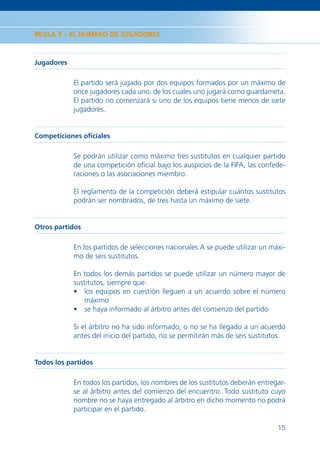 REGLA 3 – EL NÚMERO DE JUGADORES



Jugadores

            El partido será jugado por dos equipos formados por un máximo de
            once jugadores cada uno, de los cuales uno jugará como guardameta.
            El partido no comenzará si uno de los equipos tiene menos de siete
            jugadores.


Competiciones oﬁciales

            Se podrán utilizar como máximo tres sustitutos en cualquier partido
            de una competición oﬁcial bajo los auspicios de la FIFA, las confede-
            raciones o las asociaciones miembro.

            El reglamento de la competición deberá estipular cuántos sustitutos
            podrán ser nombrados, de tres hasta un máximo de siete.


Otros partidos

            En los partidos de selecciones nacionales A se puede utilizar un máxi-
            mo de seis sustitutos.

            En todos los demás partidos se puede utilizar un número mayor de
            sustitutos, siempre que:
            • los equipos en cuestión lleguen a un acuerdo sobre el número
               máximo
            • se haya informado al árbitro antes del comienzo del partido

            Si el árbitro no ha sido informado, o no se ha llegado a un acuerdo
            antes del inicio del partido, no se permitirán más de seis sustitutos.


Todos los partidos

            En todos los partidos, los nombres de los sustitutos deberán entregar-
            se al árbitro antes del comienzo del encuentro. Todo sustituto cuyo
            nombre no se haya entregado al árbitro en dicho momento no podrá
            participar en el partido.

                                                                               15
 