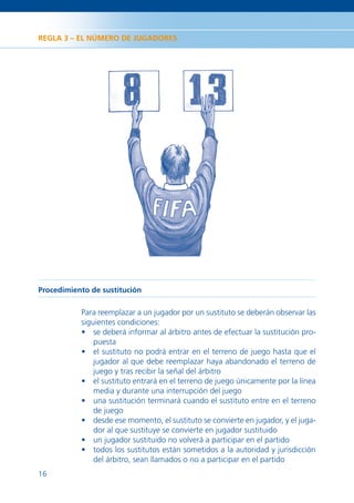 REGLA 3 – EL NÚMERO DE JUGADORES




Procedimiento de sustitución

           Para reemplazar a un jugador por un sustituto se deberán observar las
           siguientes condiciones:
           • se deberá informar al árbitro antes de efectuar la sustitución pro-
               puesta
           • el sustituto no podrá entrar en el terreno de juego hasta que el
               jugador al que debe reemplazar haya abandonado el terreno de
               juego y tras recibir la señal del árbitro
           • el sustituto entrará en el terreno de juego únicamente por la línea
               media y durante una interrupción del juego
           • una sustitución terminará cuando el sustituto entre en el terreno
               de juego
           • desde ese momento, el sustituto se convierte en jugador, y el juga-
               dor al que sustituye se convierte en jugador sustituido
           • un jugador sustituido no volverá a participar en el partido
           • todos los sustitutos están sometidos a la autoridad y jurisdicción
               del árbitro, sean llamados o no a participar en el partido
16
 